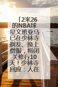2米26的NBA球星文班亚马已在少林寺剃发、换上僧服，将闭关修行10天！少林寺回应：人在寺里