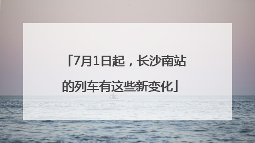 7月1日起，长沙南站的列车有这些新变化