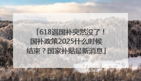 618遇国补突然没了！国补政策2025什么时候结束？国家补贴最新消息