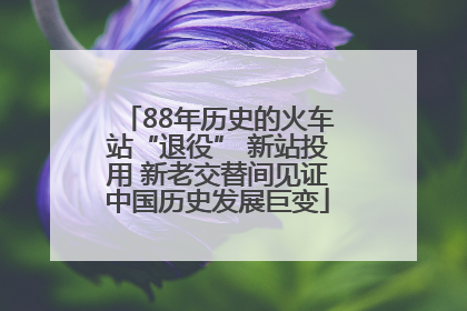 88年历史的火车站“退役” 新站投用 新老交替间见证中国历史发展巨变